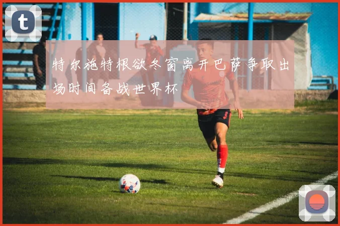 特尔施特根欲冬窗离开巴萨争取出场时间备战世界杯