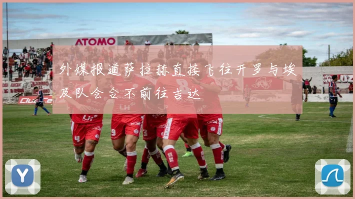 外媒报道萨拉赫直接飞往开罗与埃及队会合不前往吉达