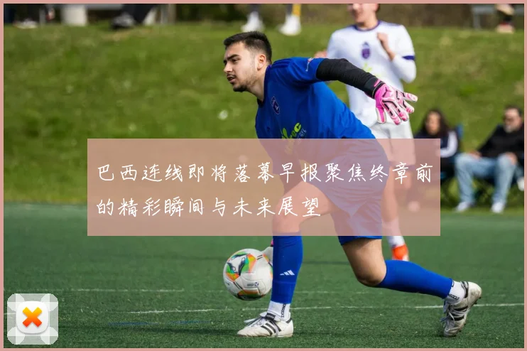 巴西连线即将落幕早报聚焦终章前的精彩瞬间与未来展望