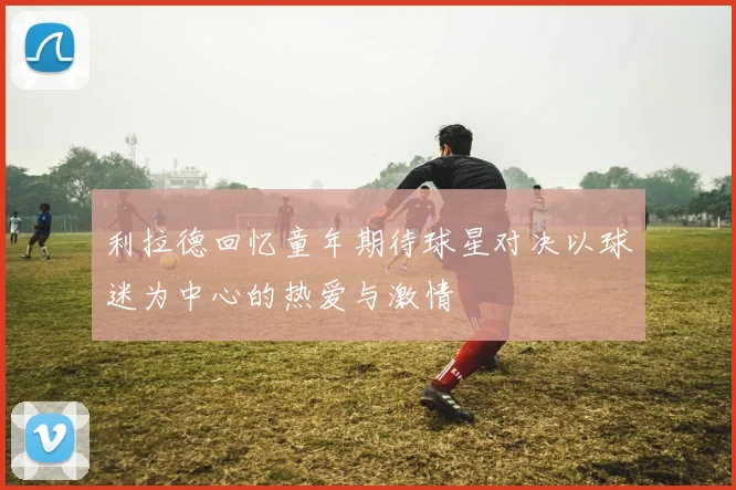 利拉德回忆童年期待球星对决以球迷为中心的热爱与激情