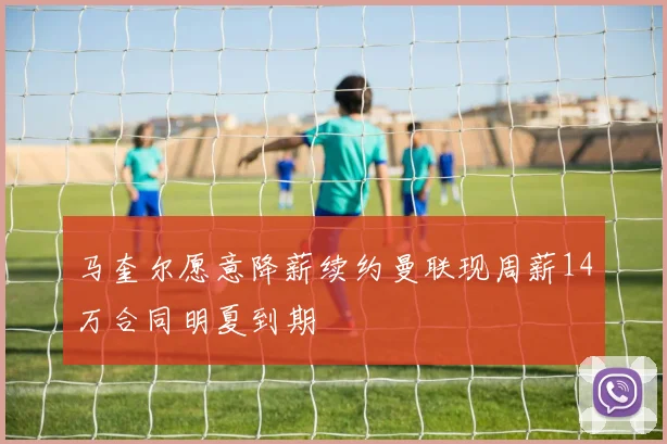 马奎尔愿意降薪续约曼联现周薪14万合同明夏到期