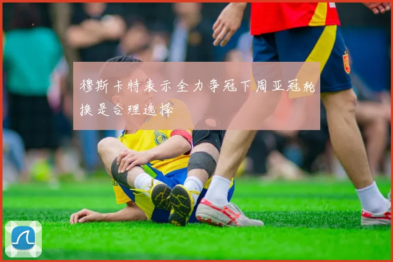 穆斯卡特表示全力争冠下周亚冠轮换是合理选择