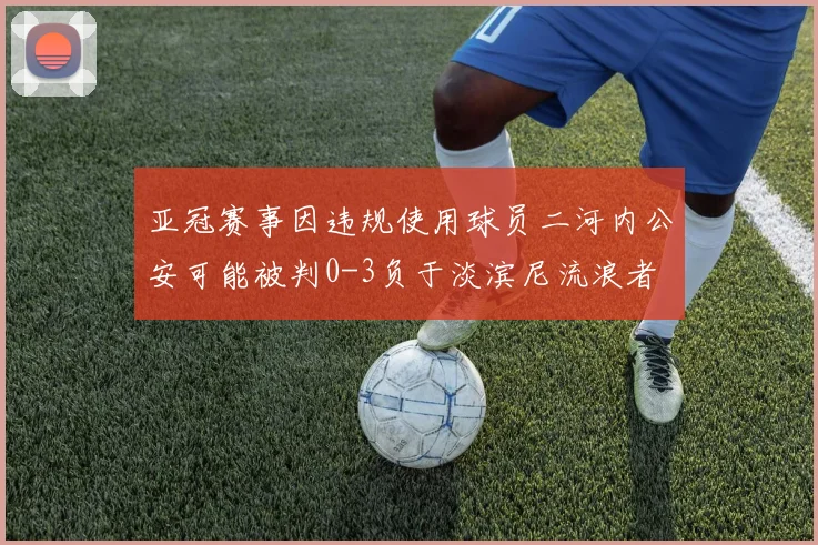 亚冠赛事因违规使用球员二河内公安可能被判0-3负于淡滨尼流浪者