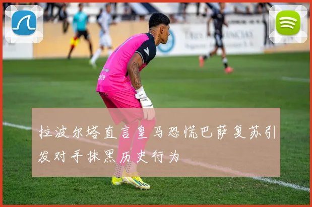 拉波尔塔直言皇马恐慌巴萨复苏引发对手抹黑历史行为
