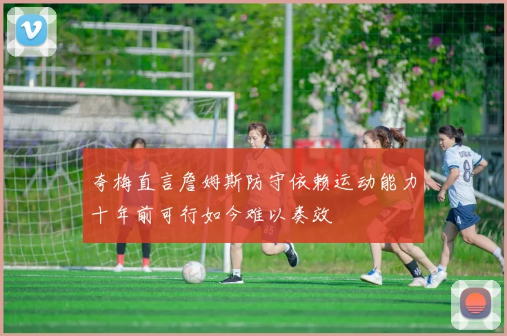 夸梅直言詹姆斯防守依赖运动能力十年前可行如今难以奏效