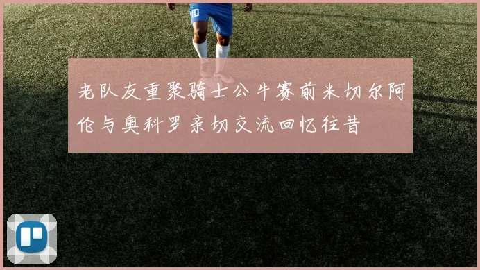 老队友重聚骑士公牛赛前米切尔阿伦与奥科罗亲切交流回忆往昔