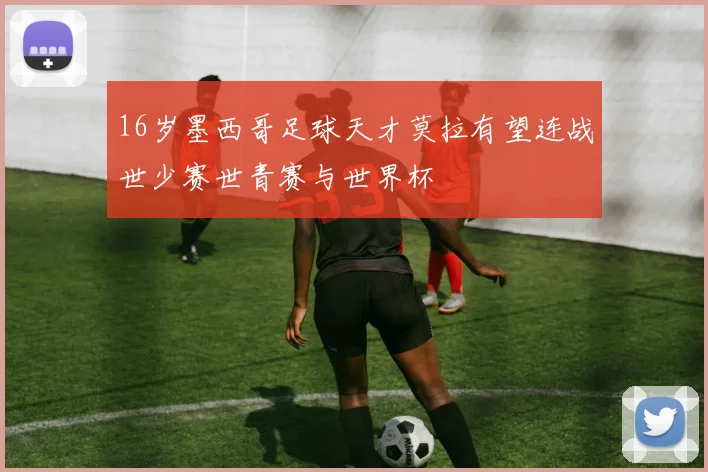 16岁墨西哥足球天才莫拉有望连战世少赛世青赛与世界杯