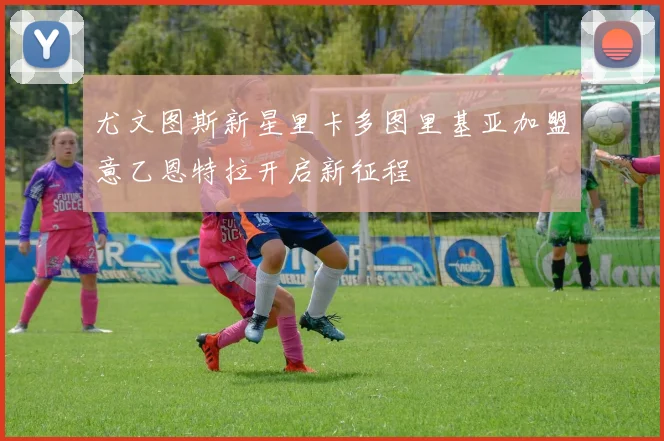 尤文图斯新星里卡多图里基亚加盟意乙恩特拉开启新征程