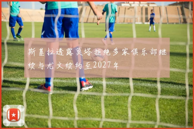 斯基拉透露莫塔拒绝多家俱乐部继续与尤文续约至2027年