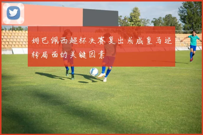 姆巴佩西超杯决赛复出或成皇马逆转局面的关键因素