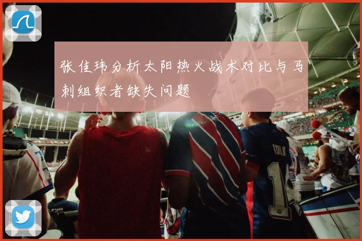 张佳玮分析太阳热火战术对比与马刺组织者缺失问题