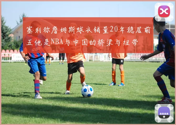 塞利称詹姆斯球衣销量20年稳居前五他是NBA与中国的桥梁与纽带