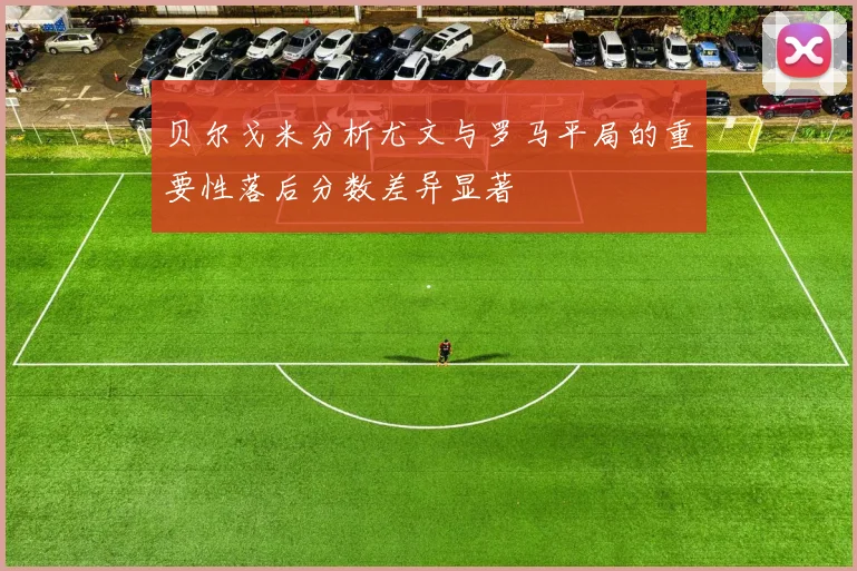 贝尔戈米分析尤文与罗马平局的重要性落后分数差异显著