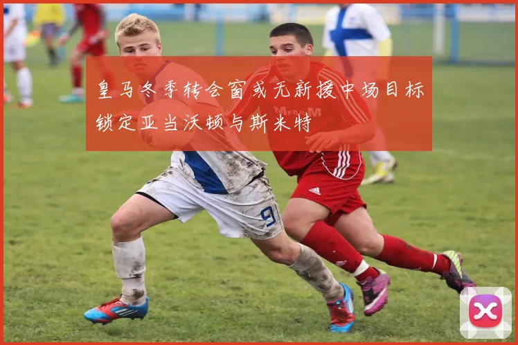皇马冬季转会窗或无新援中场目标锁定亚当沃顿与斯米特
