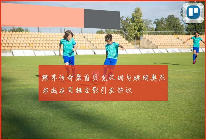 跨界传奇聚首贝克汉姆与姚明奥尼尔成龙同框合影引发热议