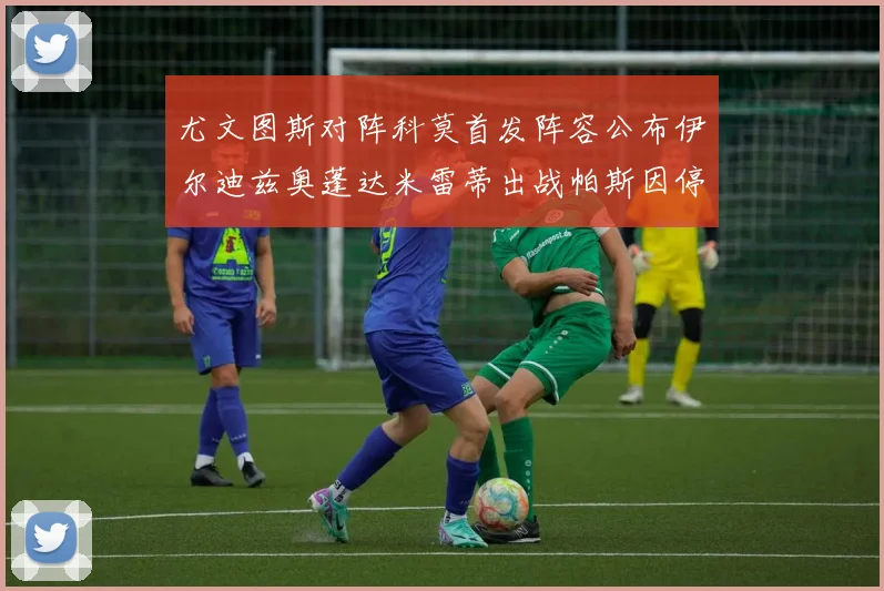 尤文图斯对阵科莫首发阵容公布伊尔迪兹奥蓬达米雷蒂出战帕斯因停赛缺席