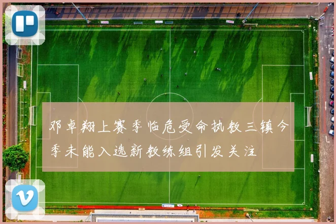 邓卓翔上赛季临危受命执教三镇今季未能入选新教练组引发关注