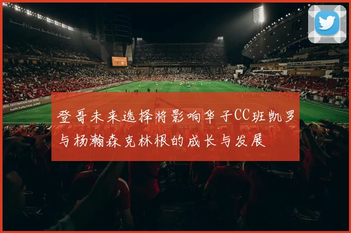 登哥未来选择将影响华子CC班凯罗与杨瀚森克林根的成长与发展